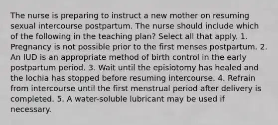 The nurse is preparing to instruct a new mother on resuming sexual intercourse postpartum. The nurse should include which of the following in the teaching plan? Select all that apply. 1. Pregnancy is not possible prior to the first menses postpartum. 2. An IUD is an appropriate method of birth control in the early postpartum period. 3. Wait until the episiotomy has healed and the lochia has stopped before resuming intercourse. 4. Refrain from intercourse until the first menstrual period after delivery is completed. 5. A water-soluble lubricant may be used if necessary.