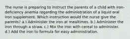 The nurse is preparing to instruct the parents of a child with iron-deficiency anemia regarding the administration of a liquid oral iron supplement. Which instruction would the nurse give the parents? a.) Administer the iron at mealtimes. b.) Administer the iron through a straw. c.) Mix the iron with cereal to administer. d.) Add the iron to formula for easy administration.