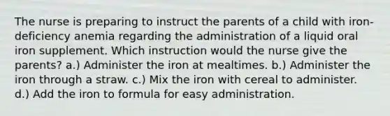 The nurse is preparing to instruct the parents of a child with iron-deficiency anemia regarding the administration of a liquid oral iron supplement. Which instruction would the nurse give the parents? a.) Administer the iron at mealtimes. b.) Administer the iron through a straw. c.) Mix the iron with cereal to administer. d.) Add the iron to formula for easy administration.