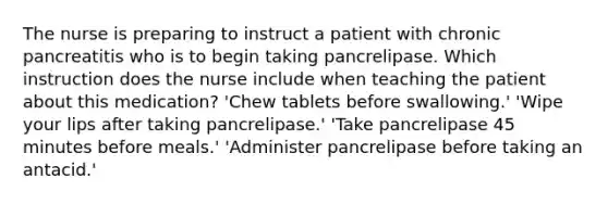 The nurse is preparing to instruct a patient with chronic pancreatitis who is to begin taking pancrelipase. Which instruction does the nurse include when teaching the patient about this medication? 'Chew tablets before swallowing.' 'Wipe your lips after taking pancrelipase.' 'Take pancrelipase 45 minutes before meals.' 'Administer pancrelipase before taking an antacid.'