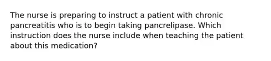 The nurse is preparing to instruct a patient with chronic pancreatitis who is to begin taking pancrelipase. Which instruction does the nurse include when teaching the patient about this medication?