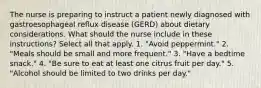 The nurse is preparing to instruct a patient newly diagnosed with gastroesophageal reflux disease (GERD) about dietary considerations. What should the nurse include in these instructions? Select all that apply. 1. "Avoid peppermint." 2. "Meals should be small and more frequent." 3. "Have a bedtime snack." 4. "Be sure to eat at least one citrus fruit per day." 5. "Alcohol should be limited to two drinks per day."