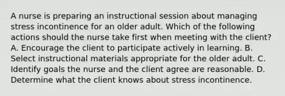 A nurse is preparing an instructional session about managing stress incontinence for an older adult. Which of the following actions should the nurse take first when meeting with the client? A. Encourage the client to participate actively in learning. B. Select instructional materials appropriate for the older adult. C. Identify goals the nurse and the client agree are reasonable. D. Determine what the client knows about stress incontinence.