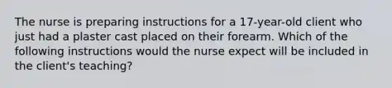 The nurse is preparing instructions for a 17-year-old client who just had a plaster cast placed on their forearm. Which of the following instructions would the nurse expect will be included in the client's teaching?