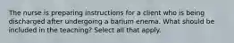 The nurse is preparing instructions for a client who is being discharged after undergoing a barium enema. What should be included in the teaching? Select all that apply.