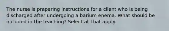 The nurse is preparing instructions for a client who is being discharged after undergoing a barium enema. What should be included in the teaching? Select all that apply.