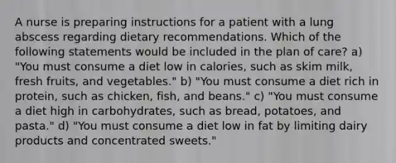 A nurse is preparing instructions for a patient with a lung abscess regarding dietary recommendations. Which of the following statements would be included in the plan of care? a) "You must consume a diet low in calories, such as skim milk, fresh fruits, and vegetables." b) "You must consume a diet rich in protein, such as chicken, fish, and beans." c) "You must consume a diet high in carbohydrates, such as bread, potatoes, and pasta." d) "You must consume a diet low in fat by limiting dairy products and concentrated sweets."