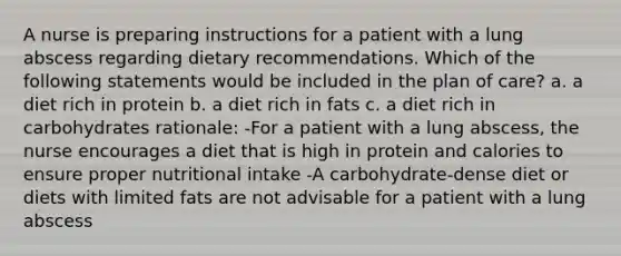 A nurse is preparing instructions for a patient with a lung abscess regarding dietary recommendations. Which of the following statements would be included in the plan of care? a. a diet rich in protein b. a diet rich in fats c. a diet rich in carbohydrates rationale: -For a patient with a lung abscess, the nurse encourages a diet that is high in protein and calories to ensure proper nutritional intake -A carbohydrate-dense diet or diets with limited fats are not advisable for a patient with a lung abscess