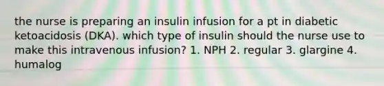 the nurse is preparing an insulin infusion for a pt in diabetic ketoacidosis (DKA). which type of insulin should the nurse use to make this intravenous infusion? 1. NPH 2. regular 3. glargine 4. humalog