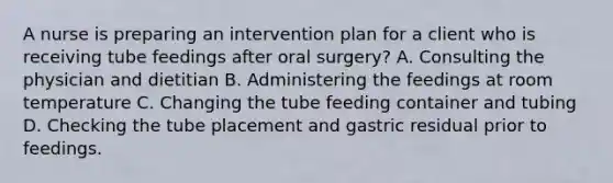 A nurse is preparing an intervention plan for a client who is receiving tube feedings after oral surgery? A. Consulting the physician and dietitian B. Administering the feedings at room temperature C. Changing the tube feeding container and tubing D. Checking the tube placement and gastric residual prior to feedings.