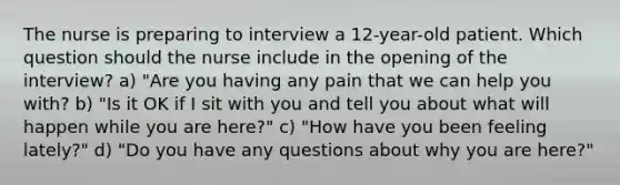 The nurse is preparing to interview a 12-year-old patient. Which question should the nurse include in the opening of the interview? a) "Are you having any pain that we can help you with? b) "Is it OK if I sit with you and tell you about what will happen while you are here?" c) "How have you been feeling lately?" d) "Do you have any questions about why you are here?"