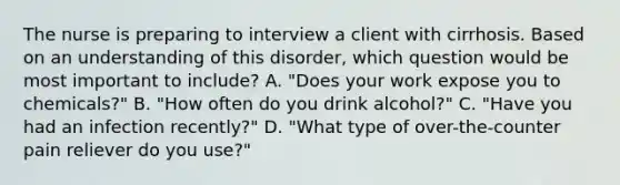 The nurse is preparing to interview a client with cirrhosis. Based on an understanding of this disorder, which question would be most important to include? A. "Does your work expose you to chemicals?" B. "How often do you drink alcohol?" C. "Have you had an infection recently?" D. "What type of over-the-counter pain reliever do you use?"