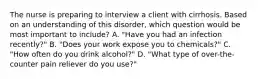 The nurse is preparing to interview a client with cirrhosis. Based on an understanding of this disorder, which question would be most important to include? A. "Have you had an infection recently?" B. "Does your work expose you to chemicals?" C. "How often do you drink alcohol?" D. "What type of over-the-counter pain reliever do you use?"