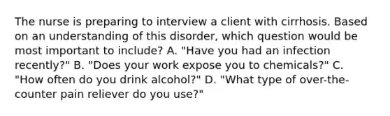 The nurse is preparing to interview a client with cirrhosis. Based on an understanding of this disorder, which question would be most important to include? A. "Have you had an infection recently?" B. "Does your work expose you to chemicals?" C. "How often do you drink alcohol?" D. "What type of over-the-counter pain reliever do you use?"