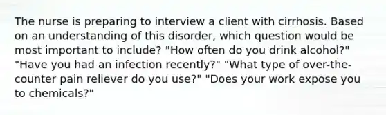 The nurse is preparing to interview a client with cirrhosis. Based on an understanding of this disorder, which question would be most important to include? "How often do you drink alcohol?" "Have you had an infection recently?" "What type of over-the-counter pain reliever do you use?" "Does your work expose you to chemicals?"