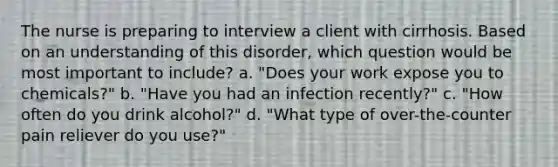 The nurse is preparing to interview a client with cirrhosis. Based on an understanding of this disorder, which question would be most important to include? a. "Does your work expose you to chemicals?" b. "Have you had an infection recently?" c. "How often do you drink alcohol?" d. "What type of over-the-counter pain reliever do you use?"