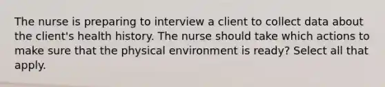 The nurse is preparing to interview a client to collect data about the client's health history. The nurse should take which actions to make sure that the physical environment is ready? Select all that apply.