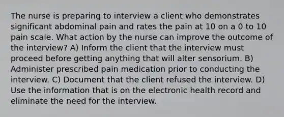 The nurse is preparing to interview a client who demonstrates significant abdominal pain and rates the pain at 10 on a 0 to 10 pain scale. What action by the nurse can improve the outcome of the interview? A) Inform the client that the interview must proceed before getting anything that will alter sensorium. B) Administer prescribed pain medication prior to conducting the interview. C) Document that the client refused the interview. D) Use the information that is on the electronic health record and eliminate the need for the interview.