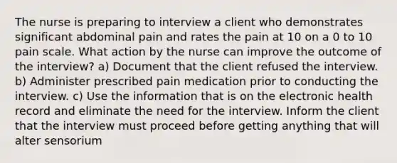 The nurse is preparing to interview a client who demonstrates significant abdominal pain and rates the pain at 10 on a 0 to 10 pain scale. What action by the nurse can improve the outcome of the interview? a) Document that the client refused the interview. b) Administer prescribed pain medication prior to conducting the interview. c) Use the information that is on the electronic health record and eliminate the need for the interview. Inform the client that the interview must proceed before getting anything that will alter sensorium