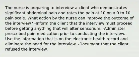 The nurse is preparing to interview a client who demonstrates significant abdominal pain and rates the pain at 10 on a 0 to 10 pain scale. What action by the nurse can improve the outcome of the interview? -Inform the client that the interview must proceed before getting anything that will alter sensorium. -Administer prescribed pain medication prior to conducting the interview. -Use the information that is on the electronic health record and eliminate the need for the interview. -Document that the client refused the interview.