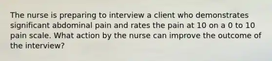 The nurse is preparing to interview a client who demonstrates significant abdominal pain and rates the pain at 10 on a 0 to 10 pain scale. What action by the nurse can improve the outcome of the interview?