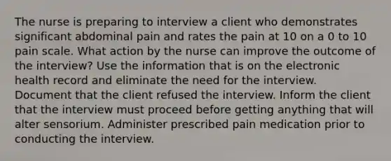 The nurse is preparing to interview a client who demonstrates significant abdominal pain and rates the pain at 10 on a 0 to 10 pain scale. What action by the nurse can improve the outcome of the interview? Use the information that is on the electronic health record and eliminate the need for the interview. Document that the client refused the interview. Inform the client that the interview must proceed before getting anything that will alter sensorium. Administer prescribed pain medication prior to conducting the interview.