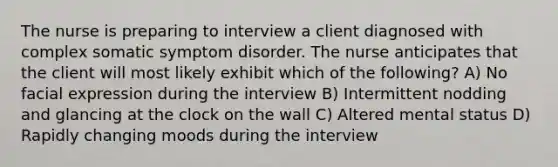 The nurse is preparing to interview a client diagnosed with complex somatic symptom disorder. The nurse anticipates that the client will most likely exhibit which of the following? A) No facial expression during the interview B) Intermittent nodding and glancing at the clock on the wall C) Altered mental status D) Rapidly changing moods during the interview