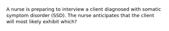 A nurse is preparing to interview a client diagnosed with somatic symptom disorder (SSD). The nurse anticipates that the client will most likely exhibit which?