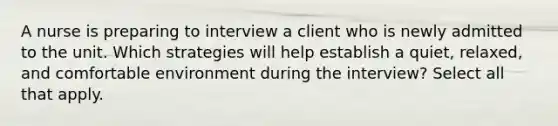 A nurse is preparing to interview a client who is newly admitted to the unit. Which strategies will help establish a quiet, relaxed, and comfortable environment during the interview? Select all that apply.