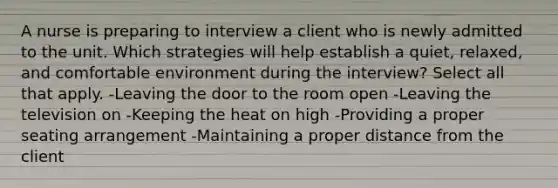 A nurse is preparing to interview a client who is newly admitted to the unit. Which strategies will help establish a quiet, relaxed, and comfortable environment during the interview? Select all that apply. -Leaving the door to the room open -Leaving the television on -Keeping the heat on high -Providing a proper seating arrangement -Maintaining a proper distance from the client