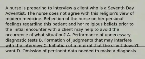 A nurse is preparing to interview a client who is a Seventh Day Adventist. The nurse does not agree with this religion's view of modern medicine. Reflection of the nurse on her personal feelings regarding this patient and her religious beliefs prior to the initial encounter with a client may help to avoid the occurrence of what situation? A. Performance of unnecessary diagnostic tests B. Formation of judgments that may interfere with the interview C. Initiation of a referral that the client doesn't want D. Omission of pertinent data needed to make a diagnosis