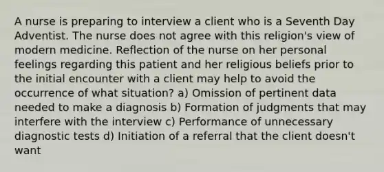 A nurse is preparing to interview a client who is a Seventh Day Adventist. The nurse does not agree with this religion's view of modern medicine. Reflection of the nurse on her personal feelings regarding this patient and her religious beliefs prior to the initial encounter with a client may help to avoid the occurrence of what situation? a) Omission of pertinent data needed to make a diagnosis b) Formation of judgments that may interfere with the interview c) Performance of unnecessary diagnostic tests d) Initiation of a referral that the client doesn't want