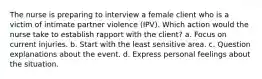 The nurse is preparing to interview a female client who is a victim of intimate partner violence (IPV). Which action would the nurse take to establish rapport with the client? a. Focus on current injuries. b. Start with the least sensitive area. c. Question explanations about the event. d. Express personal feelings about the situation.