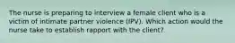 The nurse is preparing to interview a female client who is a victim of intimate partner violence (IPV). Which action would the nurse take to establish rapport with the client?