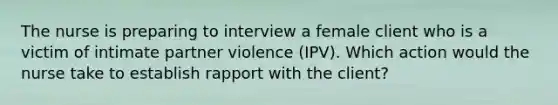 The nurse is preparing to interview a female client who is a victim of intimate partner violence (IPV). Which action would the nurse take to establish rapport with the client?