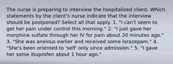 The nurse is preparing to interview the hospitalized client. Which statements by the client's nurse indicate that the interview should be postponed? Select all that apply. 1. "I can't seem to get her pain under control this morning." 2. "I just gave her morphine sulfate through her IV for pain about 20 minutes ago." 3. "She was anxious earlier and received some lorazepam." 4. "She's been oriented to 'self' only since admission." 5. "I gave her some ibuprofen about 1 hour ago."