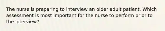 The nurse is preparing to interview an older adult patient. Which assessment is most important for the nurse to perform prior to the interview?