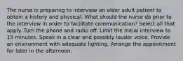 The nurse is preparing to interview an older adult patient to obtain a history and physical. What should the nurse do prior to the interview in order to facilitate communication? Select all that apply. Turn the phone and radio off. Limit the initial interview to 15 minutes. Speak in a clear and possibly louder voice. Provide an environment with adequate lighting. Arrange the appointment for later in the afternoon.