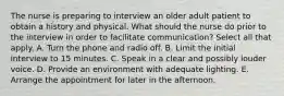 The nurse is preparing to interview an older adult patient to obtain a history and physical. What should the nurse do prior to the interview in order to facilitate communication? Select all that apply. A. Turn the phone and radio off. B. Limit the initial interview to 15 minutes. C. Speak in a clear and possibly louder voice. D. Provide an environment with adequate lighting. E. Arrange the appointment for later in the afternoon.