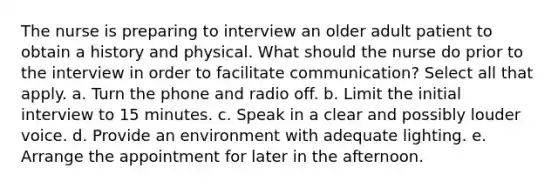 The nurse is preparing to interview an older adult patient to obtain a history and physical. What should the nurse do prior to the interview in order to facilitate communication? Select all that apply. a. Turn the phone and radio off. b. Limit the initial interview to 15 minutes. c. Speak in a clear and possibly louder voice. d. Provide an environment with adequate lighting. e. Arrange the appointment for later in the afternoon.