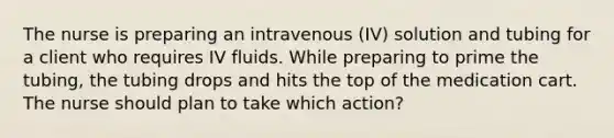 The nurse is preparing an intravenous (IV) solution and tubing for a client who requires IV fluids. While preparing to prime the tubing, the tubing drops and hits the top of the medication cart. The nurse should plan to take which action?