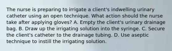 The nurse is preparing to irrigate a client's indwelling urinary catheter using an open technique. What action should the nurse take after applying gloves? A. Empty the client's urinary drainage bag. B. Draw up the irrigating solution into the syringe. C. Secure the client's catheter to the drainage tubing. D. Use aseptic technique to instill the irrigating solution.