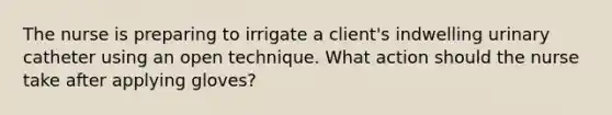 The nurse is preparing to irrigate a client's indwelling urinary catheter using an open technique. What action should the nurse take after applying gloves?