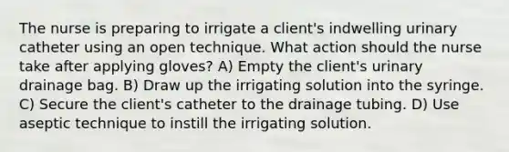 The nurse is preparing to irrigate a client's indwelling urinary catheter using an open technique. What action should the nurse take after applying gloves? A) Empty the client's urinary drainage bag. B) Draw up the irrigating solution into the syringe. C) Secure the client's catheter to the drainage tubing. D) Use aseptic technique to instill the irrigating solution.