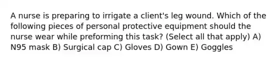 A nurse is preparing to irrigate a client's leg wound. Which of the following pieces of personal protective equipment should the nurse wear while preforming this task? (Select all that apply) A) N95 mask B) Surgical cap C) Gloves D) Gown E) Goggles