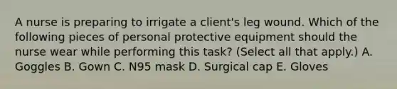 A nurse is preparing to irrigate a client's leg wound. Which of the following pieces of personal protective equipment should the nurse wear while performing this task? (Select all that apply.) A. Goggles B. Gown C. N95 mask D. Surgical cap E. Gloves