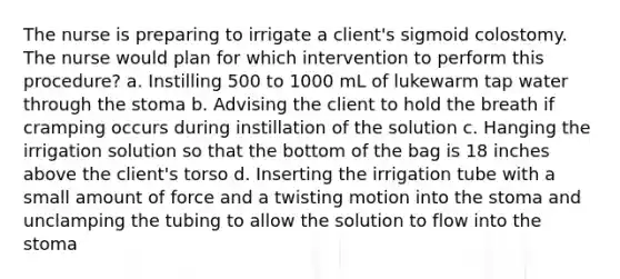 The nurse is preparing to irrigate a client's sigmoid colostomy. The nurse would plan for which intervention to perform this procedure? a. Instilling 500 to 1000 mL of lukewarm tap water through the stoma b. Advising the client to hold the breath if cramping occurs during instillation of the solution c. Hanging the irrigation solution so that the bottom of the bag is 18 inches above the client's torso d. Inserting the irrigation tube with a small amount of force and a twisting motion into the stoma and unclamping the tubing to allow the solution to flow into the stoma