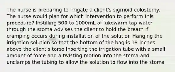 The nurse is preparing to irrigate a client's sigmoid colostomy. The nurse would plan for which intervention to perform this procedure? Instilling 500 to 1000mL of lukewarm tap water through the stoma Advises the client to hold the breath if cramping occurs during installation of the solution Hanging the irrigation solution so that the bottom of the bag is 18 inches above the client's torso Inserting the irrigation tube with a small amount of force and a twisting motion into the stoma and unclamps the tubing to allow the solution to flow into the stoma