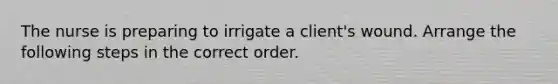 The nurse is preparing to irrigate a client's wound. Arrange the following steps in the correct order.