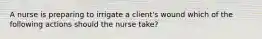 A nurse is preparing to irrigate a client's wound which of the following actions should the nurse take?